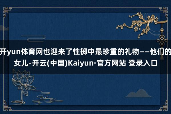 开yun体育网也迎来了性掷中最珍重的礼物——他们的女儿-开云(中国)Kaiyun·官方网站 登录入口