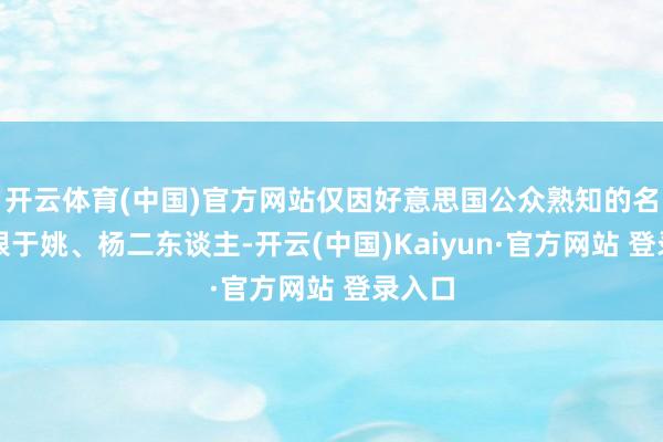 开云体育(中国)官方网站仅因好意思国公众熟知的名字局限于姚、杨二东谈主-开云(中国)Kaiyun·官方网站 登录入口