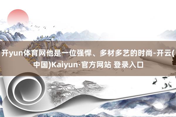 开yun体育网他是一位强悍、多材多艺的时尚-开云(中国)Kaiyun·官方网站 登录入口