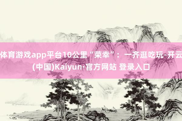 体育游戏app平台10公里“荣幸”：一齐逛吃玩-开云(中国)Kaiyun·官方网站 登录入口