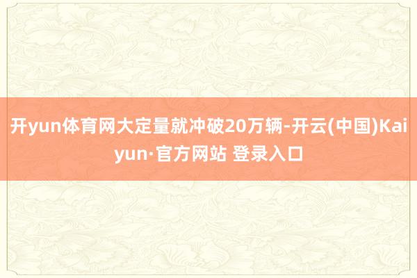 开yun体育网大定量就冲破20万辆-开云(中国)Kaiyun·官方网站 登录入口