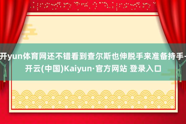 开yun体育网还不错看到查尔斯也伸脱手来准备持手-开云(中国)Kaiyun·官方网站 登录入口