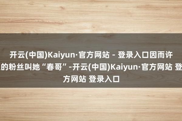 开云(中国)Kaiyun·官方网站 - 登录入口因而许多眷注的粉丝叫她“春哥”-开云(中国)Kaiyun·官方网站 登录入口