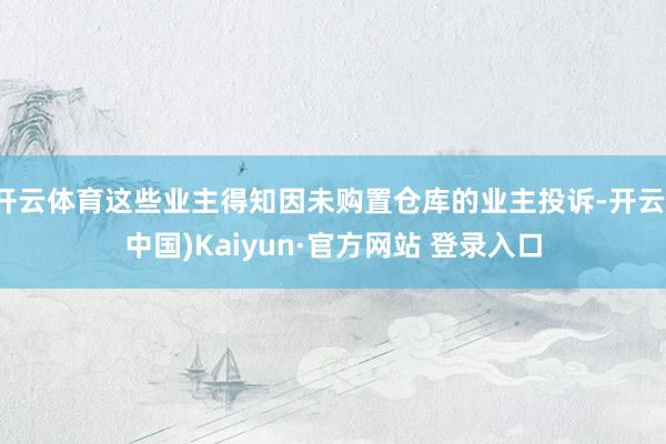 开云体育这些业主得知因未购置仓库的业主投诉-开云(中国)Kaiyun·官方网站 登录入口