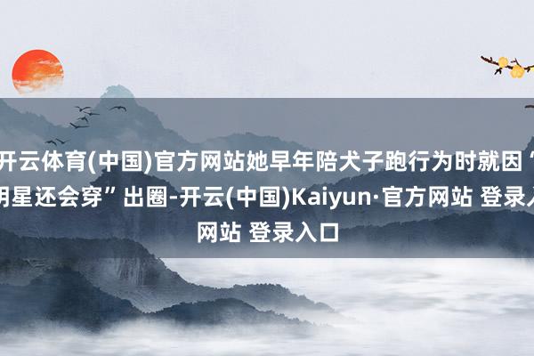 开云体育(中国)官方网站她早年陪犬子跑行为时就因“比明星还会穿”出圈-开云(中国)Kaiyun·官方网站 登录入口