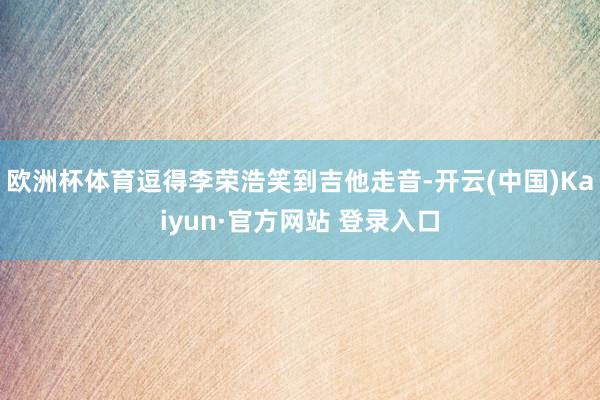 欧洲杯体育逗得李荣浩笑到吉他走音-开云(中国)Kaiyun·官方网站 登录入口