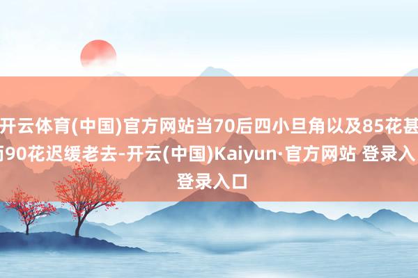 开云体育(中国)官方网站当70后四小旦角以及85花甚而90花迟缓老去-开云(中国)Kaiyun·官方网站 登录入口