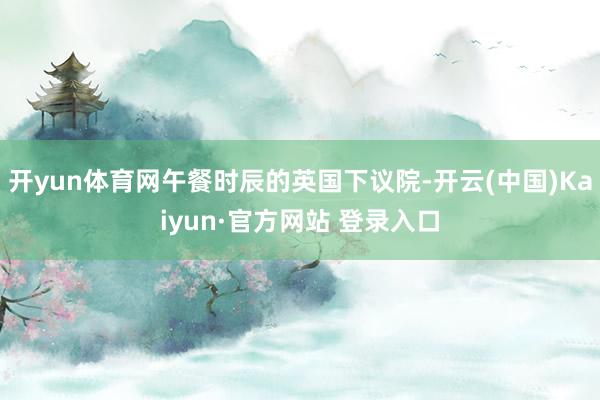 开yun体育网午餐时辰的英国下议院-开云(中国)Kaiyun·官方网站 登录入口