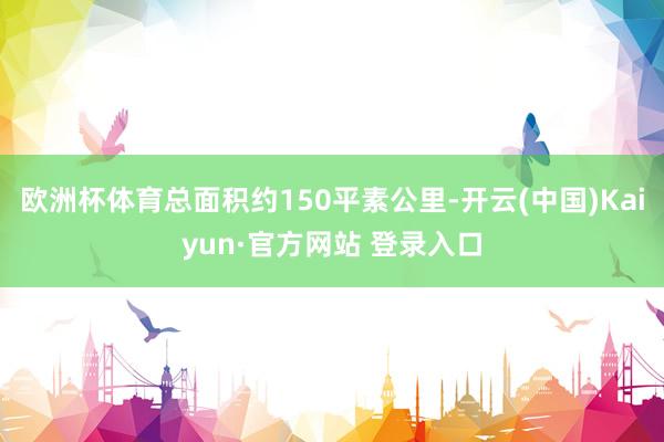 欧洲杯体育总面积约150平素公里-开云(中国)Kaiyun·官方网站 登录入口