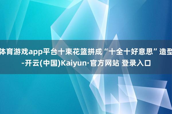 体育游戏app平台十束花篮拼成“十全十好意思”造型-开云(中国)Kaiyun·官方网站 登录入口