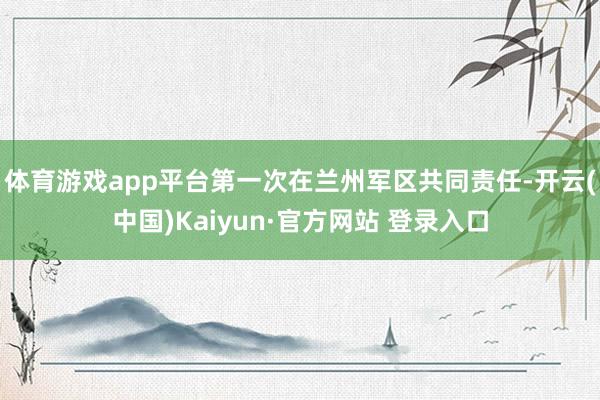体育游戏app平台第一次在兰州军区共同责任-开云(中国)Kaiyun·官方网站 登录入口
