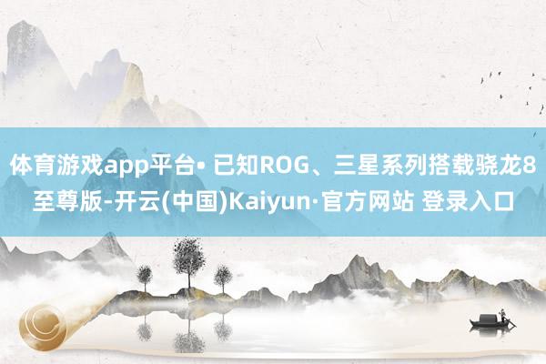体育游戏app平台• 已知ROG、三星系列搭载骁龙8至尊版-开云(中国)Kaiyun·官方网站 登录入口