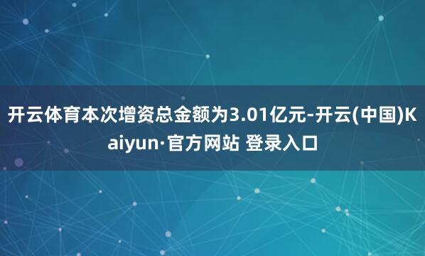 开云体育本次增资总金额为3.01亿元-开云(中国)Kaiyun·官方网站 登录入口