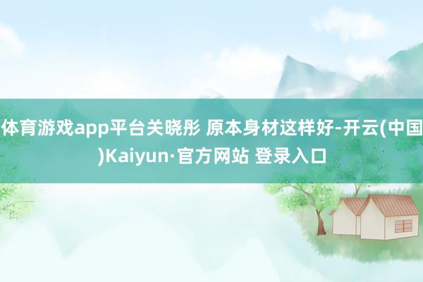 体育游戏app平台关晓彤 原本身材这样好-开云(中国)Kaiyun·官方网站 登录入口