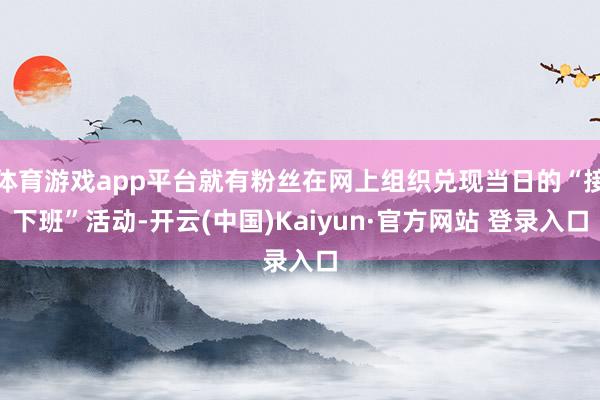 体育游戏app平台就有粉丝在网上组织兑现当日的“接下班”活动-开云(中国)Kaiyun·官方网站 登录入口