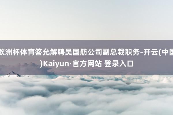 欧洲杯体育答允解聘吴国舫公司副总裁职务-开云(中国)Kaiyun·官方网站 登录入口