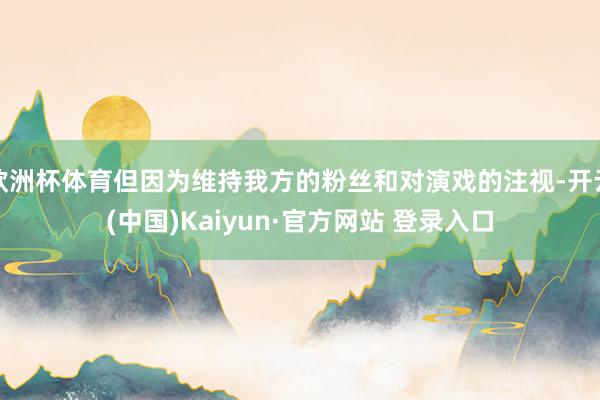欧洲杯体育但因为维持我方的粉丝和对演戏的注视-开云(中国)Kaiyun·官方网站 登录入口