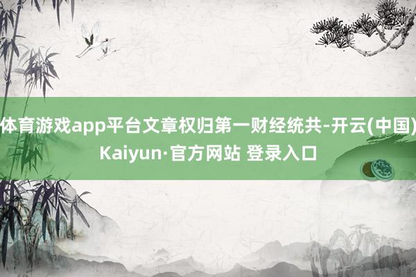 体育游戏app平台文章权归第一财经统共-开云(中国)Kaiyun·官方网站 登录入口