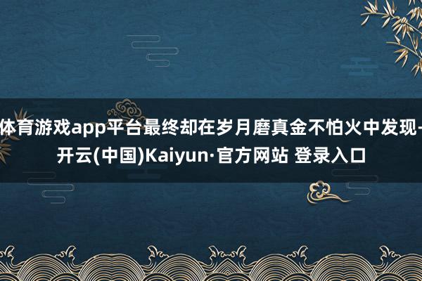 体育游戏app平台最终却在岁月磨真金不怕火中发现-开云(中国)Kaiyun·官方网站 登录入口