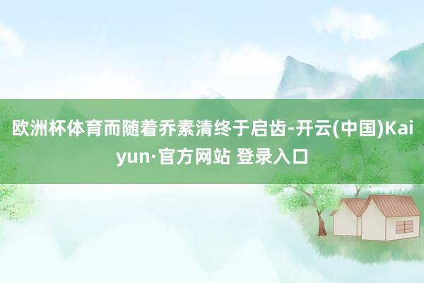 欧洲杯体育而随着乔素清终于启齿-开云(中国)Kaiyun·官方网站 登录入口