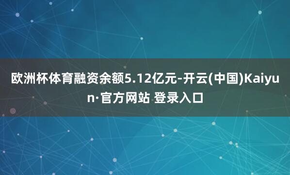 欧洲杯体育融资余额5.12亿元-开云(中国)Kaiyun·官方网站 登录入口