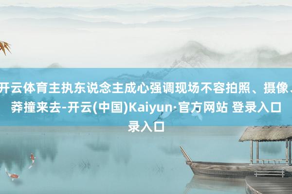 开云体育主执东说念主成心强调现场不容拍照、摄像、莽撞来去-开云(中国)Kaiyun·官方网站 登录入口