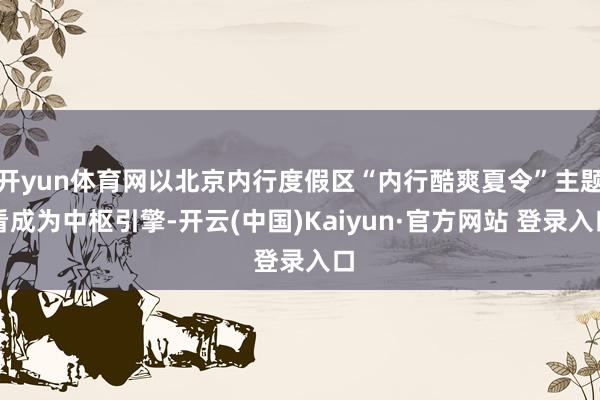 开yun体育网以北京内行度假区“内行酷爽夏令”主题看成为中枢引擎-开云(中国)Kaiyun·官方网站 登录入口