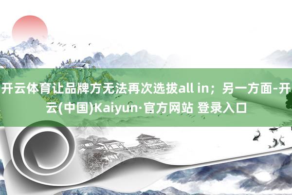 开云体育让品牌方无法再次选拔all in;另一方面-开云(中国)Kaiyun·官方网站 登录入口