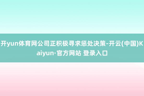 开yun体育网公司正积极寻求惩处决策-开云(中国)Kaiyun·官方网站 登录入口
