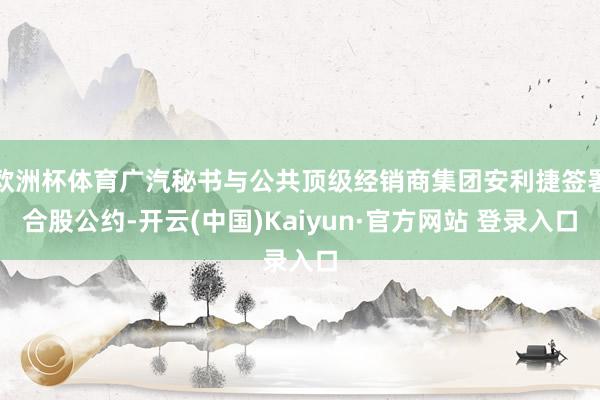 欧洲杯体育广汽秘书与公共顶级经销商集团安利捷签署合股公约-开云(中国)Kaiyun·官方网站 登录入口