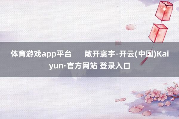 体育游戏app平台      敞开寰宇-开云(中国)Kaiyun·官方网站 登录入口