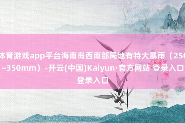 体育游戏app平台海南岛西南部局地有特大暴雨（250~350mm）-开云(中国)Kaiyun·官方网站 登录入口