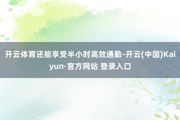 开云体育还能享受半小时高效通勤-开云(中国)Kaiyun·官方网站 登录入口