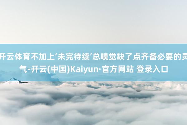 开云体育不加上‘未完待续’总嗅觉缺了点齐备必要的灵气-开云(中国)Kaiyun·官方网站 登录入口