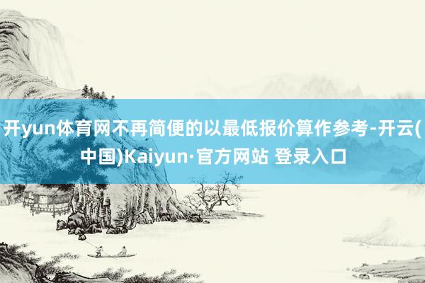 开yun体育网不再简便的以最低报价算作参考-开云(中国)Kaiyun·官方网站 登录入口