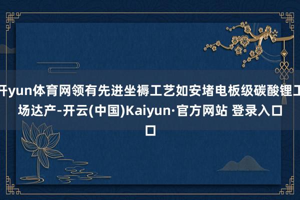 开yun体育网领有先进坐褥工艺如安堵电板级碳酸锂工场达产-开云(中国)Kaiyun·官方网站 登录入口