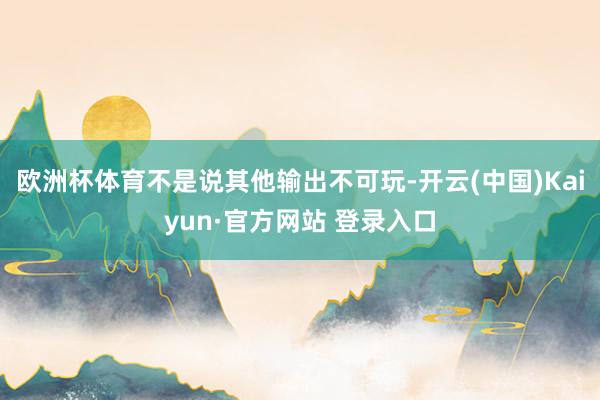 欧洲杯体育不是说其他输出不可玩-开云(中国)Kaiyun·官方网站 登录入口