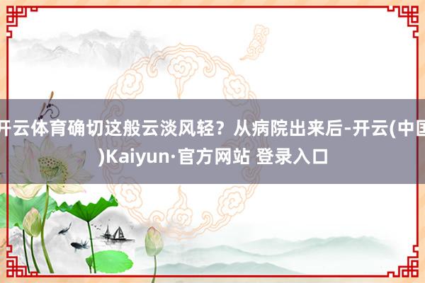 开云体育确切这般云淡风轻？从病院出来后-开云(中国)Kaiyun·官方网站 登录入口