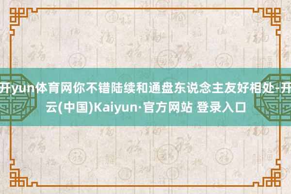 开yun体育网你不错陆续和通盘东说念主友好相处-开云(中国)Kaiyun·官方网站 登录入口