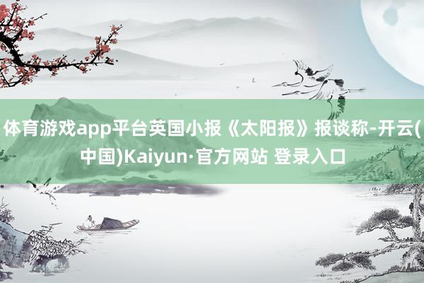 体育游戏app平台英国小报《太阳报》报谈称-开云(中国)Kaiyun·官方网站 登录入口