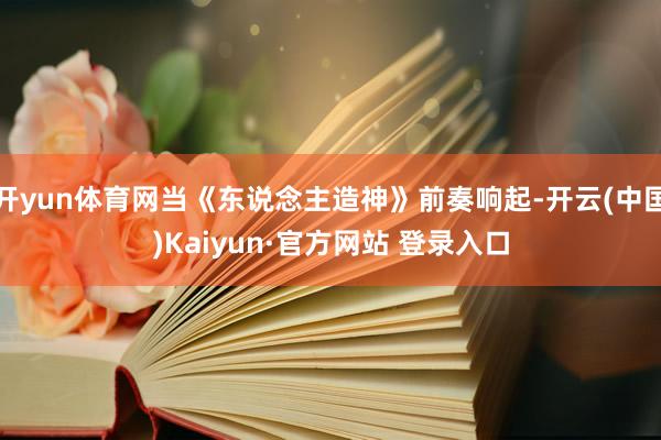 开yun体育网当《东说念主造神》前奏响起-开云(中国)Kaiyun·官方网站 登录入口
