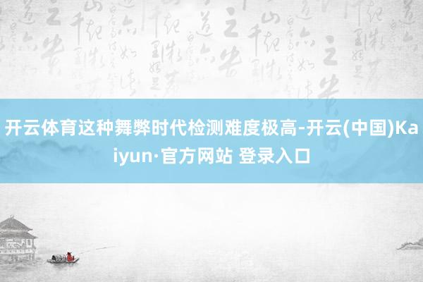 开云体育这种舞弊时代检测难度极高-开云(中国)Kaiyun·官方网站 登录入口