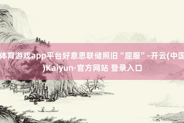 体育游戏app平台好意思联储照旧“屈服”-开云(中国)Kaiyun·官方网站 登录入口