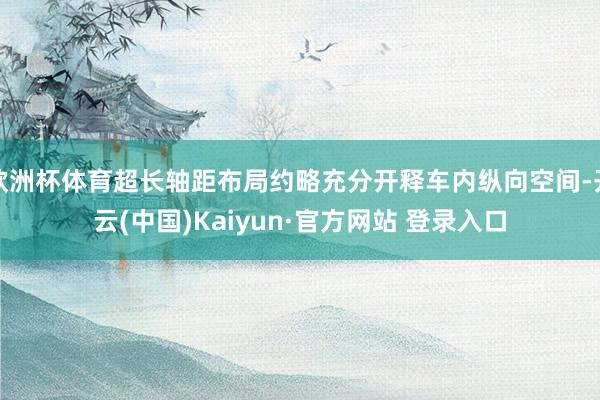 欧洲杯体育超长轴距布局约略充分开释车内纵向空间-开云(中国)Kaiyun·官方网站 登录入口