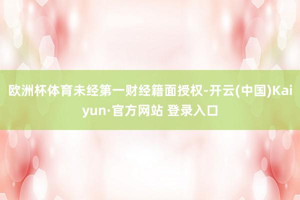 欧洲杯体育未经第一财经籍面授权-开云(中国)Kaiyun·官方网站 登录入口