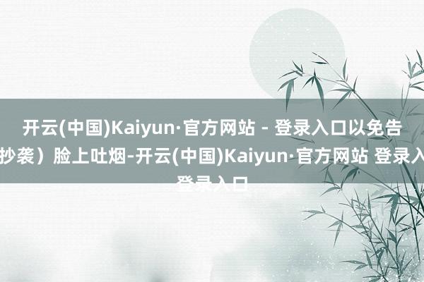 开云(中国)Kaiyun·官方网站 - 登录入口以免告成抄袭)脸上吐烟-开云(中国)Kaiyun·官方网站 登录入口
