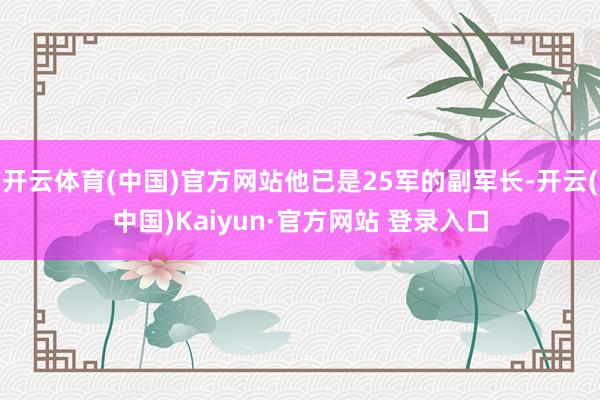 开云体育(中国)官方网站他已是25军的副军长-开云(中国)Kaiyun·官方网站 登录入口