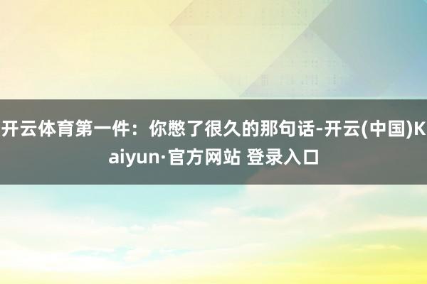 开云体育第一件:你憋了很久的那句话-开云(中国)Kaiyun·官方网站 登录入口