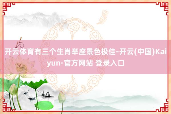 开云体育有三个生肖举座景色极佳-开云(中国)Kaiyun·官方网站 登录入口