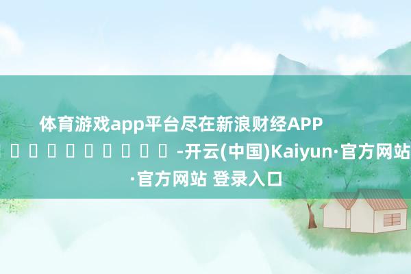 体育游戏app平台尽在新浪财经APP -开云(中国)Kaiyun·官方网站 登录入口